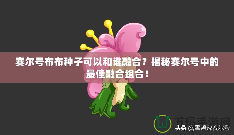 賽爾號(hào)布布種子可以和誰(shuí)融合？揭秘賽爾號(hào)中的最佳融合組合！