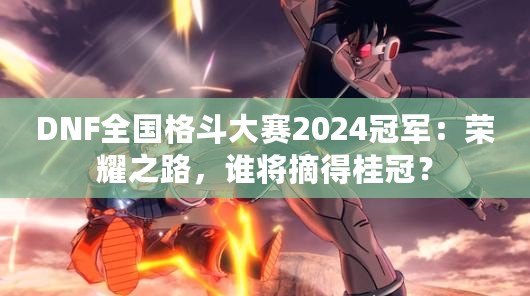 DNF全國格斗大賽2024冠軍：榮耀之路，誰將摘得桂冠？