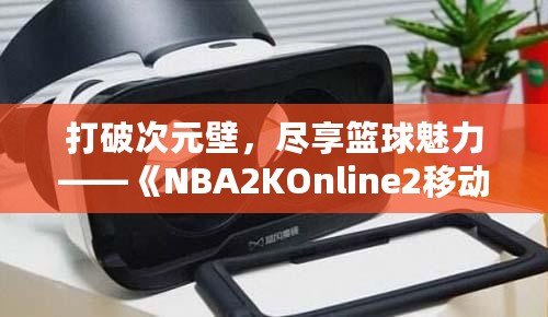 打破次元壁，盡享籃球魅力——《NBA2KOnline2移動版》帶你體驗虛擬籃球新天地