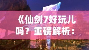 《仙劍7好玩兒?jiǎn)?？重磅解析：這款游戲究竟如何讓你欲罷不能？》