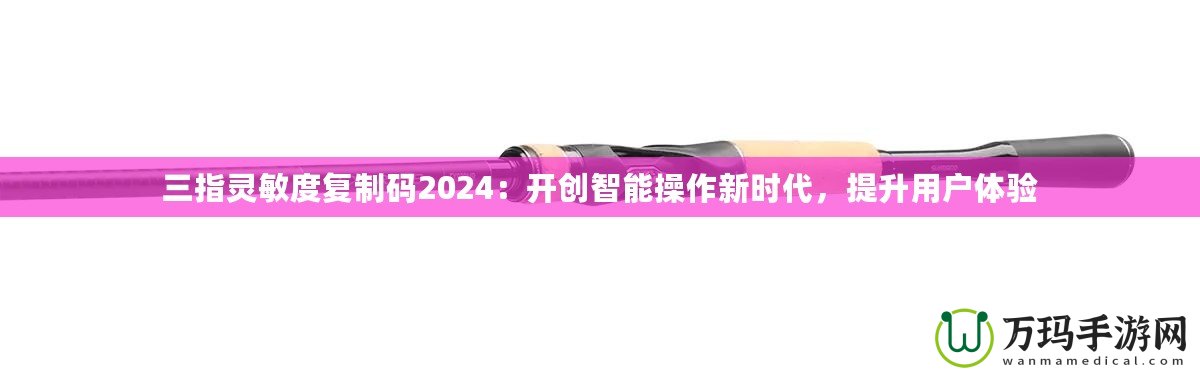 三指靈敏度復(fù)制碼2024：開創(chuàng)智能操作新時代，提升用戶體驗