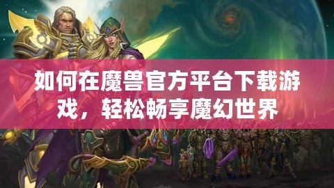 如何在魔獸官方平臺(tái)下載游戲，輕松暢享魔幻世界