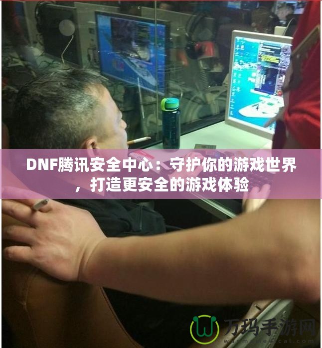 DNF騰訊安全中心：守護(hù)你的游戲世界，打造更安全的游戲體驗