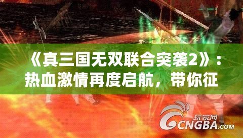 《真三國無雙聯(lián)合突襲2》：熱血激情再度啟航，帶你征戰(zhàn)三國！