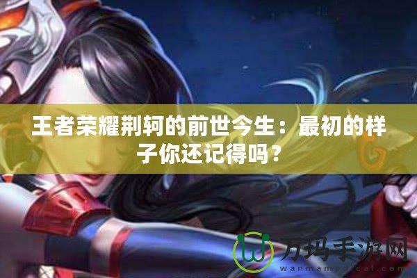 王者榮耀荊軻的前世今生：最初的樣子你還記得嗎？