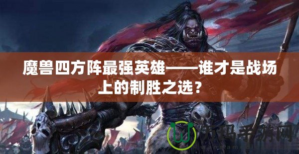 魔獸四方陣最強(qiáng)英雄——誰才是戰(zhàn)場上的制勝之選？