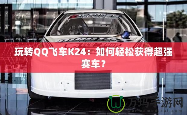 玩轉(zhuǎn)QQ飛車K24：如何輕松獲得超強賽車？