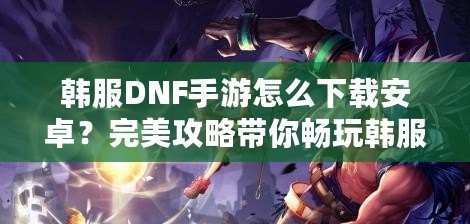 韓服DNF手游怎么下載安卓？完美攻略帶你暢玩韓服版本